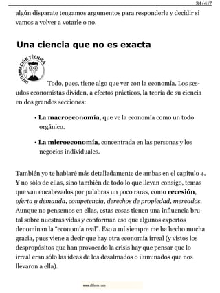 algún disparate tengamos argumentos para responderle y decidir si
vamos a volver a votarle o no.
Una ciencia que no es exacta
Todo, pues, tiene algo que ver con la economía. Los ses-
udos economistas dividen, a efectos prácticos, la teoría de su ciencia
en dos grandes secciones:
• La macroeconomía, que ve la economía como un todo
orgánico.
• La microeconomía, concentrada en las personas y los
negocios individuales.
También yo te hablaré más detalladamente de ambas en el capítulo 4.
Y no sólo de ellas, sino también de todo lo que llevan consigo, temas
que van encabezados por palabras un poco raras, como recesión,
oferta y demanda, competencia, derechos de propiedad, mercados.
Aunque no pensemos en ellas, estas cosas tienen una influencia bru-
tal sobre nuestras vidas y conforman eso que algunos expertos
denominan la “economía real”. Eso a mí siempre me ha hecho mucha
gracia, pues viene a decir que hay otra economía irreal (y vistos los
despropósitos que han provocado la crisis hay que pensar que lo
irreal eran sólo las ideas de los desalmados o iluminados que nos
llevaron a ella).
34/417
www.xlibros.com
 