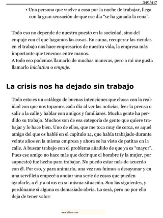 • Una persona que vuelve a casa por la noche de trabajar, llega
con la gran sensación de que ese día “se ha ganado la cena”.
Todo eso no depende de nuestro puesto en la sociedad, sino del
empuje con el que hagamos las cosas. En suma, recuperar las riendas
en el trabajo nos hace empresarios de nuestra vida, la empresa más
importante que tenemos entre manos.
A todo eso podemos llamarlo de muchas maneras, pero a mí me gusta
llamarlo iniciativa o empuje.
La crisis nos ha dejado sin trabajo
Todo esto es un catálogo de buenas intenciones que choca con la real-
idad con que nos topamos cada día al ver las noticias, leer la prensa o
salir a la calle y hablar con amigos y familiares. Mucha gente ha per-
dido su trabajo. Muchos son de esa categoría de gente que quiere tra-
bajar y lo hace bien. Uno de ellos, que me toca muy de cerca, es aquel
amigo del que os hablé en el capítulo 14, que había trabajado durante
veinte años en la misma empresa y ahora se ha visto de patitas en la
calle. A buscar trabajo con el problema añadido de que ya es “mayor”.
Pues ese amigo no hace más que decir que el hombre (y la mujer, por
supuesto) fue hecho para trabajar. No puedo estar más de acuerdo
con él. Por eso, y para animarlo, una vez nos fuimos a desayunar y en
una servilleta empecé a anotar una serie de cosas que pueden
ayudarle, a él y a otros en su misma situación. Son las siguientes, y
perdóname si alguna es demasiado obvia. Lo será, pero no por ello
deja de tener valor:
340/417
www.xlibros.com
 