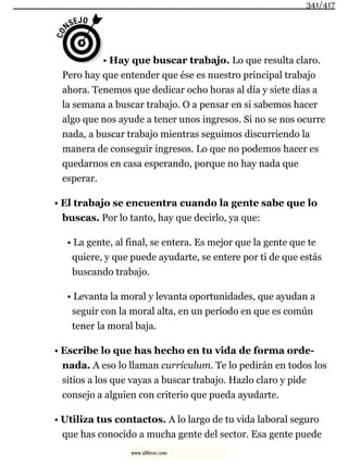 • Hay que buscar trabajo. Lo que resulta claro.
Pero hay que entender que ése es nuestro principal trabajo
ahora. Tenemos que dedicar ocho horas al día y siete días a
la semana a buscar trabajo. O a pensar en si sabemos hacer
algo que nos ayude a tener unos ingresos. Si no se nos ocurre
nada, a buscar trabajo mientras seguimos discurriendo la
manera de conseguir ingresos. Lo que no podemos hacer es
quedarnos en casa esperando, porque no hay nada que
esperar.
• El trabajo se encuentra cuando la gente sabe que lo
buscas. Por lo tanto, hay que decirlo, ya que:
• La gente, al final, se entera. Es mejor que la gente que te
quiere, y que puede ayudarte, se entere por ti de que estás
buscando trabajo.
• Levanta la moral y levanta oportunidades, que ayudan a
seguir con la moral alta, en un período en que es común
tener la moral baja.
• Escribe lo que has hecho en tu vida de forma orde-
nada. A eso lo llaman currículum. Te lo pedirán en todos los
sitios a los que vayas a buscar trabajo. Hazlo claro y pide
consejo a alguien con criterio que pueda ayudarte.
• Utiliza tus contactos. A lo largo de tu vida laboral seguro
que has conocido a mucha gente del sector. Esa gente puede
341/417
www.xlibros.com
 