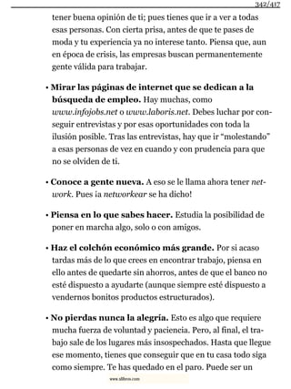 tener buena opinión de ti; pues tienes que ir a ver a todas
esas personas. Con cierta prisa, antes de que te pases de
moda y tu experiencia ya no interese tanto. Piensa que, aun
en época de crisis, las empresas buscan permanentemente
gente válida para trabajar.
• Mirar las páginas de internet que se dedican a la
búsqueda de empleo. Hay muchas, como
www.infojobs.net o www.laboris.net. Debes luchar por con-
seguir entrevistas y por esas oportunidades con toda la
ilusión posible. Tras las entrevistas, hay que ir “molestando”
a esas personas de vez en cuando y con prudencia para que
no se olviden de ti.
• Conoce a gente nueva. A eso se le llama ahora tener net-
work. Pues ¡a networkear se ha dicho!
• Piensa en lo que sabes hacer. Estudia la posibilidad de
poner en marcha algo, solo o con amigos.
• Haz el colchón económico más grande. Por si acaso
tardas más de lo que crees en encontrar trabajo, piensa en
ello antes de quedarte sin ahorros, antes de que el banco no
esté dispuesto a ayudarte (aunque siempre esté dispuesto a
vendernos bonitos productos estructurados).
• No pierdas nunca la alegría. Esto es algo que requiere
mucha fuerza de voluntad y paciencia. Pero, al final, el tra-
bajo sale de los lugares más insospechados. Hasta que llegue
ese momento, tienes que conseguir que en tu casa todo siga
como siempre. Te has quedado en el paro. Puede ser un
342/417
www.xlibros.com
 