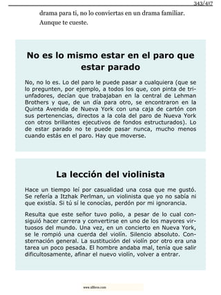 drama para ti, no lo conviertas en un drama familiar.
Aunque te cueste.
No es lo mismo estar en el paro que
estar parado
No, no lo es. Lo del paro le puede pasar a cualquiera (que se
lo pregunten, por ejemplo, a todos los que, con pinta de tri-
unfadores, decían que trabajaban en la central de Lehman
Brothers y que, de un día para otro, se encontraron en la
Quinta Avenida de Nueva York con una caja de cartón con
sus pertenencias, directos a la cola del paro de Nueva York
con otros brillantes ejecutivos de fondos estructurados). Lo
de estar parado no te puede pasar nunca, mucho menos
cuando estás en el paro. Hay que moverse.
La lección del violinista
Hace un tiempo leí por casualidad una cosa que me gustó.
Se refería a Itzhak Perlman, un violinista que yo no sabía ni
que existía. Si tú sí le conocías, perdón por mi ignorancia.
Resulta que este señor tuvo polio, a pesar de lo cual con-
siguió hacer carrera y convertirse en uno de los mayores vir-
tuosos del mundo. Una vez, en un concierto en Nueva York,
se le rompió una cuerda del violín. Silencio absoluto. Con-
sternación general. La sustitución del violín por otro era una
tarea un poco pesada. El hombre andaba mal, tenía que salir
dificultosamente, afinar el nuevo violín, volver a entrar.
343/417
www.xlibros.com
 