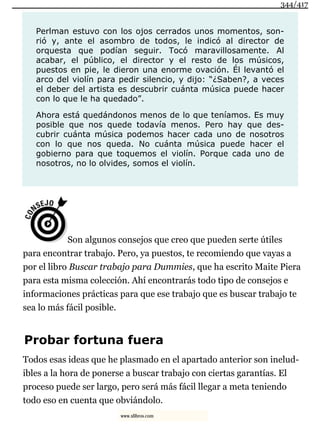 Perlman estuvo con los ojos cerrados unos momentos, son-
rió y, ante el asombro de todos, le indicó al director de
orquesta que podían seguir. Tocó maravillosamente. Al
acabar, el público, el director y el resto de los músicos,
puestos en pie, le dieron una enorme ovación. Él levantó el
arco del violín para pedir silencio, y dijo: “¿Saben?, a veces
el deber del artista es descubrir cuánta música puede hacer
con lo que le ha quedado”.
Ahora está quedándonos menos de lo que teníamos. Es muy
posible que nos quede todavía menos. Pero hay que des-
cubrir cuánta música podemos hacer cada uno de nosotros
con lo que nos queda. No cuánta música puede hacer el
gobierno para que toquemos el violín. Porque cada uno de
nosotros, no lo olvides, somos el violín.
Son algunos consejos que creo que pueden serte útiles
para encontrar trabajo. Pero, ya puestos, te recomiendo que vayas a
por el libro Buscar trabajo para Dummies, que ha escrito Maite Piera
para esta misma colección. Ahí encontrarás todo tipo de consejos e
informaciones prácticas para que ese trabajo que es buscar trabajo te
sea lo más fácil posible.
Probar fortuna fuera
Todos esas ideas que he plasmado en el apartado anterior son inelud-
ibles a la hora de ponerse a buscar trabajo con ciertas garantías. El
proceso puede ser largo, pero será más fácil llegar a meta teniendo
todo eso en cuenta que obviándolo.
344/417
www.xlibros.com
 