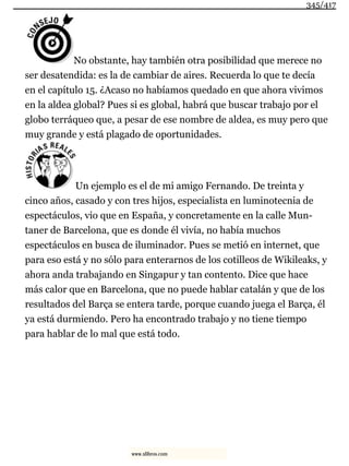 No obstante, hay también otra posibilidad que merece no
ser desatendida: es la de cambiar de aires. Recuerda lo que te decía
en el capítulo 15. ¿Acaso no habíamos quedado en que ahora vivimos
en la aldea global? Pues si es global, habrá que buscar trabajo por el
globo terráqueo que, a pesar de ese nombre de aldea, es muy pero que
muy grande y está plagado de oportunidades.
Un ejemplo es el de mi amigo Fernando. De treinta y
cinco años, casado y con tres hijos, especialista en luminotecnia de
espectáculos, vio que en España, y concretamente en la calle Mun-
taner de Barcelona, que es donde él vivía, no había muchos
espectáculos en busca de iluminador. Pues se metió en internet, que
para eso está y no sólo para enterarnos de los cotilleos de Wikileaks, y
ahora anda trabajando en Singapur y tan contento. Dice que hace
más calor que en Barcelona, que no puede hablar catalán y que de los
resultados del Barça se entera tarde, porque cuando juega el Barça, él
ya está durmiendo. Pero ha encontrado trabajo y no tiene tiempo
para hablar de lo mal que está todo.
345/417
www.xlibros.com
 