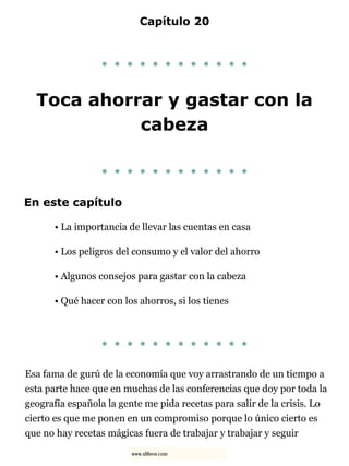 Capítulo 20
. . . . . . . . . . . .
Toca ahorrar y gastar con la
cabeza
. . . . . . . . . . . .
En este capítulo
• La importancia de llevar las cuentas en casa
• Los peligros del consumo y el valor del ahorro
• Algunos consejos para gastar con la cabeza
• Qué hacer con los ahorros, si los tienes
. . . . . . . . . . . .
Esa fama de gurú de la economía que voy arrastrando de un tiempo a
esta parte hace que en muchas de las conferencias que doy por toda la
geografía española la gente me pida recetas para salir de la crisis. Lo
cierto es que me ponen en un compromiso porque lo único cierto es
que no hay recetas mágicas fuera de trabajar y trabajar y seguir
www.xlibros.com
 