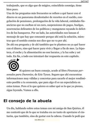 trabajando, que es algo que de mágico, coincidirás conmigo, tiene
bien poco.
Una de las preguntas más frecuentes se refiere a qué hacer con el
dinero en un panorama desalentador de recortes en el sueldo, con-
gelación de pensiones, prolongación de la vida laboral, entidades fin-
ancieras que no sueltan ni un euro, suspensiones de pagos, huelgas,
ocurrencias delirantes de los políticos y mangoneos rayando lo delict-
ivo de los banqueros. Por un lado, las autoridades nos lanzan el
mensaje de que hay que consumir porque ahí está la solución, mien-
tras que el sentido común nos dice que no va por ahí.
De ahí esa pregunta y de ahí también que te plantees no ya qué hacer
con el dinero, sino qué hacer para vivir y llegar a fin de mes. La hipo-
teca, el coche y la alimentación no son baratos, y la luz sube y así
todo. En fin, a todo eso intentaré dar respuesta en este capítulo.
Si quieres un buen consejo, acude al libro Finanzas per-
sonales para Dummies, de Eric Tyson. Seguro que ahí encuentras
informaciones muy válidas y concretas para sacarle el mejor rendimi-
ento posible a tu economía, que para algo él es un especialista en
estos temas. Pero si lo que quieres es saber qué es lo que yo pienso,
sigue leyendo. Vamos a ello.
El consejo de la abuela
Un día, hablando sobre estos temas con mi amigo de San Quirico, él
me contestó que de lo que se trataba era no tanto de apretarse el cin-
turón, que también, sino de gastar con la cabeza. Cuando le pedí que
347/417
www.xlibros.com
 