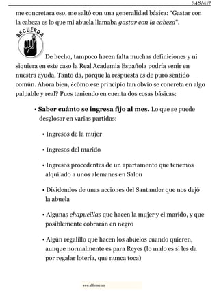 me concretara eso, me saltó con una generalidad básica: “Gastar con
la cabeza es lo que mi abuela llamaba gastar con la cabeza”.
De hecho, tampoco hacen falta muchas definiciones y ni
siquiera en este caso la Real Academia Española podría venir en
nuestra ayuda. Tanto da, porque la respuesta es de puro sentido
común. Ahora bien, ¿cómo ese principio tan obvio se concreta en algo
palpable y real? Pues teniendo en cuenta dos cosas básicas:
• Saber cuánto se ingresa fijo al mes. Lo que se puede
desglosar en varias partidas:
• Ingresos de la mujer
• Ingresos del marido
• Ingresos procedentes de un apartamento que tenemos
alquilado a unos alemanes en Salou
• Dividendos de unas acciones del Santander que nos dejó
la abuela
• Algunas chapucillas que hacen la mujer y el marido, y que
posiblemente cobrarán en negro
• Algún regalillo que hacen los abuelos cuando quieren,
aunque normalmente es para Reyes (lo malo es si les da
por regalar lotería, que nunca toca)
348/417
www.xlibros.com
 