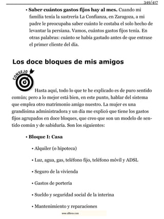 • Saber cuántos gastos fijos hay al mes. Cuando mi
familia tenía la sastrería La Confianza, en Zaragoza, a mi
padre le preocupaba saber cuánto le costaba el solo hecho de
levantar la persiana. Vamos, cuántos gastos fijos tenía. En
otras palabras: cuánto se había gastado antes de que entrase
el primer cliente del día.
Los doce bloques de mis amigos
Hasta aquí, todo lo que te he explicado es de puro sentido
común; pero a lo mejor está bien, en este punto, hablar del sistema
que emplea otro matrimonio amigo nuestro. La mujer es una
grandísima administradora y un día me explicó que tiene los gastos
fijos agrupados en doce bloques, que creo que son un modelo de sen-
tido común y de sabiduría. Son los siguientes:
• Bloque I: Casa
• Alquiler (o hipoteca)
• Luz, agua, gas, teléfono fijo, teléfono móvil y ADSL
• Seguro de la vivienda
• Gastos de portería
• Sueldo y seguridad social de la interina
• Mantenimiento y reparaciones
349/417
www.xlibros.com
 