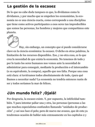 La gestión de la escasez
De lo que no cabe duda tampoco es que, la dividamos como la
dividamos, y por mucho que se empeñen los economistas, la eco-
nomía no es una ciencia exacta, como corresponde a una disciplina
que tiene como activos participantes a esos seres tan impredecibles
que somos las personas, los hombres y mujeres que compartimos este
planeta.
Hay, sin embargo, un concepto que sí puede considerarse
clave en la ciencia económica: la escasez. O dicho en otras palabras, la
limitación de los recursos disponibles. Eso, y no otra cosa, es lo que
crea la necesidad de que exista la economía. No tenemos de todo y
por lo tanto los seres humanos nos vemos ante la necesidad de
administrar para conseguir, mediante la producción o el intercambio
(o su equivalente, la compra), aquello que nos falta. Porque una cosa
está clara: si tuviéramos todos absolutamente de todo, ¿para qué
íbamos a necesitar nada? La economía no tendría entonces razón de
ser y todos seríamos la mar de felices.
¿Un mundo feliz? ¡Ojalá!
Por desgracia, la escasez existe. Y, por supuesto, la infelicidad tam-
bién. Y para intentar paliar una y otra, las personas (personas a las
que muchos especialistas confunden llamando “unidades de produc-
ción”, y así nos luce el pelo; pero de nuevo me avanzo, que de esto ya
tendremos ocasión de hablar más extensamente en los capítulos 2 y
35/417
www.xlibros.com
 