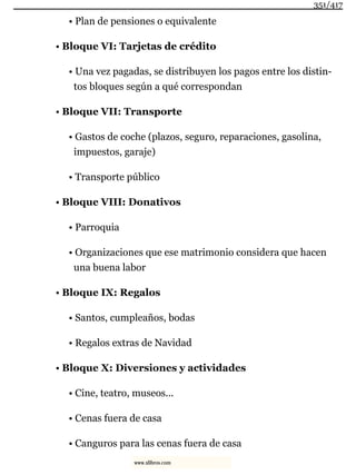 • Plan de pensiones o equivalente
• Bloque VI: Tarjetas de crédito
• Una vez pagadas, se distribuyen los pagos entre los distin-
tos bloques según a qué correspondan
• Bloque VII: Transporte
• Gastos de coche (plazos, seguro, reparaciones, gasolina,
impuestos, garaje)
• Transporte público
• Bloque VIII: Donativos
• Parroquia
• Organizaciones que ese matrimonio considera que hacen
una buena labor
• Bloque IX: Regalos
• Santos, cumpleaños, bodas
• Regalos extras de Navidad
• Bloque X: Diversiones y actividades
• Cine, teatro, museos...
• Cenas fuera de casa
• Canguros para las cenas fuera de casa
351/417
www.xlibros.com
 