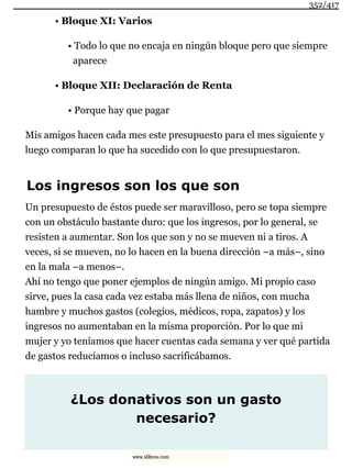 • Bloque XI: Varios
• Todo lo que no encaja en ningún bloque pero que siempre
aparece
• Bloque XII: Declaración de Renta
• Porque hay que pagar
Mis amigos hacen cada mes este presupuesto para el mes siguiente y
luego comparan lo que ha sucedido con lo que presupuestaron.
Los ingresos son los que son
Un presupuesto de éstos puede ser maravilloso, pero se topa siempre
con un obstáculo bastante duro: que los ingresos, por lo general, se
resisten a aumentar. Son los que son y no se mueven ni a tiros. A
veces, si se mueven, no lo hacen en la buena dirección –a más–, sino
en la mala –a menos–.
Ahí no tengo que poner ejemplos de ningún amigo. Mi propio caso
sirve, pues la casa cada vez estaba más llena de niños, con mucha
hambre y muchos gastos (colegios, médicos, ropa, zapatos) y los
ingresos no aumentaban en la misma proporción. Por lo que mi
mujer y yo teníamos que hacer cuentas cada semana y ver qué partida
de gastos reducíamos o incluso sacrificábamos.
¿Los donativos son un gasto
necesario?
352/417
www.xlibros.com
 