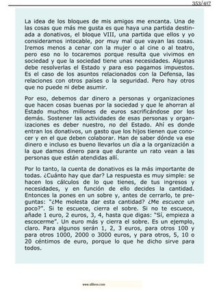 La idea de los bloques de mis amigos me encanta. Una de
las cosas que más me gusta es que haya una partida destin-
ada a donativos, el bloque VIII, una partida que ellos y yo
consideramos intocable, por muy mal que vayan las cosas.
Iremos menos a cenar con la mujer o al cine o al teatro,
pero eso no lo tocaremos porque resulta que vivimos en
sociedad y que la sociedad tiene unas necesidades. Algunas
debe resolverlas el Estado y para eso pagamos impuestos.
Es el caso de los asuntos relacionados con la Defensa, las
relaciones con otros países o la seguridad. Pero hay otros
que no puede ni debe asumir.
Por eso, debemos dar dinero a personas y organizaciones
que hacen cosas buenas por la sociedad y que le ahorran al
Estado muchos millones de euros sacrificándose por los
demás. Sostener las actividades de esas personas y organ-
izaciones es deber nuestro, no del Estado. Ahí es donde
entran los donativos, un gasto que los hijos tienen que cono-
cer y en el que deben colaborar. Han de saber dónde va ese
dinero e incluso es bueno llevarlos un día a la organización a
la que damos dinero para que durante un rato vean a las
personas que están atendidas allí.
Por lo tanto, la cuenta de donativos es la más importante de
todas. ¿Cuánto hay que dar? La respuesta es muy simple: se
hacen los cálculos de lo que tienes, de tus ingresos y
necesidades, y en función de ello decides la cantidad.
Entonces la pones en un sobre y, antes de cerrarlo, te pre-
guntas: “¿Me molesta dar esta cantidad? ¿Me escuece un
poco?”. Si te escuece, cierra el sobre. Si no te escuece,
añade 1 euro, 2 euros, 3, 4, hasta que digas: “Sí, empieza a
escocerme”. Un euro más y cierra el sobre. Es un ejemplo,
claro. Para algunos serán 1, 2, 3 euros, para otros 100 y
para otros 1000, 2000 o 3000 euros, y para otros, 5, 10 o
20 céntimos de euro, porque lo que he dicho sirve para
todos.
353/417
www.xlibros.com
 