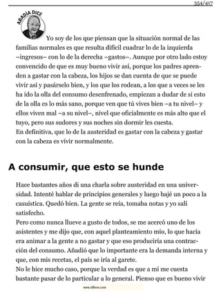 Yo soy de los que piensan que la situación normal de las
familias normales es que resulta difícil cuadrar lo de la izquierda
–ingresos– con lo de la derecha –gastos–. Aunque por otro lado estoy
convencido de que es muy bueno vivir así, porque los padres apren-
den a gastar con la cabeza, los hijos se dan cuenta de que se puede
vivir así y pasárselo bien, y los que los rodean, a los que a veces se les
ha ido la olla del consumo desenfrenado, empiezan a dudar de si esto
de la olla es lo más sano, porque ven que tú vives bien –a tu nivel– y
ellos viven mal –a su nivel–, nivel que oficialmente es más alto que el
tuyo, pero sus sudores y sus noches sin dormir les cuesta.
En definitiva, que lo de la austeridad es gastar con la cabeza y gastar
con la cabeza es vivir normalmente.
A consumir, que esto se hunde
Hace bastantes años di una charla sobre austeridad en una univer-
sidad. Intenté hablar de principios generales y luego bajé un poco a la
casuística. Quedó bien. La gente se reía, tomaba notas y yo salí
satisfecho.
Pero como nunca llueve a gusto de todos, se me acercó uno de los
asistentes y me dijo que, con aquel planteamiento mío, lo que hacía
era animar a la gente a no gastar y que eso produciría una contrac-
ción del consumo. Añadió que lo importante era la demanda interna y
que, con mis recetas, el país se iría al garete.
No le hice mucho caso, porque la verdad es que a mí me cuesta
bastante pasar de lo particular a lo general. Pienso que es bueno vivir
354/417
www.xlibros.com
 