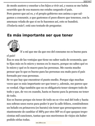 de modo austero y enseñar a los hijos a vivir así, y nunca se me había
ocurrido que de esa manera me estaba cargando el país.
Pero parece que así es, y el propio gobierno nos anima a que sal-
gamos a consumir, a que gastemos el poco dinero que tenemos, con la
amenaza velada de que si no lo hacemos así, esto se hundirá.
¿Todavía más?, está uno tentado de preguntar.
Es más importante ser que tener
¡Y a mí que me da que eso del consumo no es bueno para
el país!
Ésa es una de las ventajas que tiene no saber nada de economía, que
te fijas más en lo micro y menos en lo macro, porque no sabes qué es
lo micro y qué es lo macro para las personas. Me cuesta mucho
pensar que lo que es bueno para las personas sea malo para el país
formado por esas personas.
Se ve que hay que encontrar el punto medio. Porque oigo muchas
veces que es más importante ser que tener y, además, me parece que
es verdad. Oigo también que no es obligatorio tener siempre todo de
todo y que, de vez en cuando, hasta es bueno para la persona no tener
de todo.
Eso es bueno porque sin tener de todo no se vive mal del todo y hasta
nos sobran unos euros para poder ir por la calle felices, comiéndonos
un helado en primavera (es barato) sin tener que preocuparnos con-
stantemente de cambiar el MP3 por otro MP en el que quepan trope-
cientas mil canciones, tantas que nos moriremos de viejos sin haber
podido oírlas todas.
355/417
www.xlibros.com
 