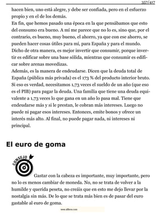 hacen bien, uno está alegre, y debe ser confiada, pero en el esfuerzo
propio y en el de los demás.
En fin, que hemos pasado una época en la que pensábamos que esto
del consumo era bueno. A mí me parece que no lo es, sino que, por el
contrario, es bueno, muy bueno, el ahorro, ya que con ese ahorro, se
pueden hacer cosas útiles para mí, para España y para el mundo.
Dicho de otra manera, es mejor invertir que consumir, porque inver-
tir es edificar sobre una base sólida, mientras que consumir es edifi-
car sobre arenas movedizas.
Además, es la manera de endeudarse. Dicen que la deuda total de
España (pública más privada) es el 173 % del producto interior bruto.
Si eso es verdad, necesitamos 1,73 veces el sueldo de un año (que eso
es el PIB) para pagar la deuda. Una familia que tiene una deuda equi-
valente a 1,73 veces lo que gana en un año lo pasa mal. Tiene que
endeudarse más y si le prestan, le cobran más intereses. Luego no
puede ni pagar esos intereses. Entonces, emite bonos y ofrece un
interés más alto. Al final, no puede pagar nada, ni intereses ni
principal.
El euro de goma
Gastar con la cabeza es importante, muy importante, pero
no lo es menos cambiar de moneda. No, no se trata de volver a la
humilde y querida peseta, no creáis que en esto me dejo llevar por la
nostalgia sin más. De lo que se trata más bien es de pasar del euro
gastable al euro de goma.
357/417
www.xlibros.com
 