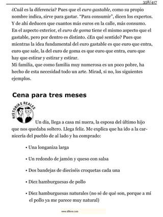 ¿Cuál es la diferencia? Pues que el euro gastable, como su propio
nombre indica, sirve para gastar. “Para consumir”, dicen los expertos.
Y de ahí deducen que cuantos más euros en la calle, más consumo.
En el aspecto exterior, el euro de goma tiene el mismo aspecto que el
gastable, pero por dentro es distinto. ¿En qué sentido? Pues que
mientras la idea fundamental del euro gastable es que euro que entra,
euro que sale, la del euro de goma es que euro que entra, euro que
hay que estirar y estirar y estirar.
Mi familia, que como familia muy numerosa es un poco pobre, ha
hecho de esta necesidad todo un arte. Mirad, si no, los siguientes
ejemplos.
Cena para tres meses
Un día, llega a casa mi nuera, la esposa del último hijo
que nos quedaba soltero. Llega feliz. Me explica que ha ido a la car-
nicería del pueblo de al lado y ha comprado:
• Una longaniza larga
• Un redondo de jamón y queso con salsa
• Dos bandejas de dieciséis croquetas cada una
• Diez hamburguesas de pollo
• Diez hamburguesas naturales (no sé de qué son, porque a mí
el pollo ya me parece muy natural)
358/417
www.xlibros.com
 