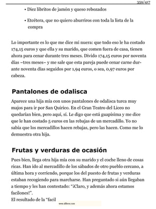 • Diez libritos de jamón y queso rebozados
• Etcétera, que no quiero aburriros con toda la lista de la
compra
Lo importante es lo que me dice mi nuera: que todo eso le ha costado
174,15 euros y que ella y su marido, que comen fuera de casa, tienen
ahora para cenar durante tres meses. Divido 174,15 euros por noventa
días –tres meses– y me sale que esta pareja puede cenar carne dur-
ante noventa días seguidos por 1,94 euros, o sea, 0,97 euros por
cabeza.
Pantalones de odalisca
Aparece una hija mía con unos pantalones de odalisca turca muy
majos para ir por San Quirico. En el Gran Teatro del Liceo no
quedarían bien, pero aquí, sí. Le digo que está guapísima y me dice
que le han costado 5 euros en las rebajas de un mercadillo. Yo no
sabía que los mercadillos hacen rebajas, pero las hacen. Como me lo
demuestra otra hija.
Frutas y verduras de ocasión
Pues bien, llega otra hija mía con su marido y el coche lleno de cosas
ricas. Han ido al mercadillo de los sábados de otro pueblo cercano, a
última hora y corriendo, porque los del puesto de frutas y verduras
estaban recogiendo para marcharse. Han preguntado si aún llegaban
a tiempo y les han contestado: “¡Claro, y además ahora estamos
facilones!”.
El resultado de la “facil
359/417
www.xlibros.com
 