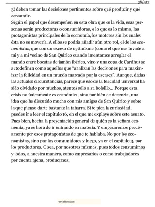 3) deben tomar las decisiones pertinentes sobre qué producir y qué
consumir.
Según el papel que desempeñen en esta obra que es la vida, esas per-
sonas serán productoras o consumidoras, o lo que es lo mismo, las
protagonistas principales de la economía, los motores sin los cuales
ésta no se movería. A ellos se podría añadir aún otro rol, el de los eco-
nomistas, que con un exceso de optimismo (como el que nos invade a
mí y a mi vecino de San Quirico cuando intentamos arreglar el
mundo entre bocatas de jamón ibérico, vino y una copa de Cardhu) se
autodefinen como aquellos que “analizan las decisiones para maxim-
izar la felicidad en un mundo marcado por la escasez”. Aunque, dadas
las actuales circunstancias, parece que eso de la felicidad universal ha
sido olvidado por muchos, atentos sólo a su bolsillo… Porque esta
crisis no únicamente es económica, sino también de decencia, una
idea que he discutido mucho con mis amigos de San Quirico y sobre
la que pienso darte bastante la tabarra. Si te pica la curiosidad,
puedes ir a leer el capítulo 16, en el que me explayo sobre este asunto.
Pues bien, hecha la presentación general de quién es la señora eco-
nomía, ya es hora de ir entrando en materia. Y empezaremos precis-
amente por esos protagonistas de que te hablaba. No por los eco-
nomistas, sino por los consumidores y luego, ya en el capítulo 3, por
los productores. O sea, por nosotros mismos, pues todos consumimos
y todos, a nuestra manera, como empresarios o como trabajadores
por cuenta ajena, producimos.
36/417
www.xlibros.com
 
