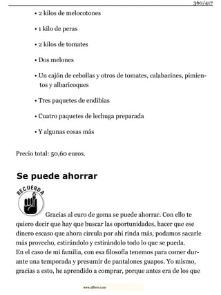 • 2 kilos de melocotones
• 1 kilo de peras
• 2 kilos de tomates
• Dos melones
• Un cajón de cebollas y otros de tomates, calabacines, pimien-
tos y albaricoques
• Tres paquetes de endibias
• Cuatro paquetes de lechuga preparada
• Y algunas cosas más
Precio total: 50,60 euros.
Se puede ahorrar
Gracias al euro de goma se puede ahorrar. Con ello te
quiero decir que hay que buscar las oportunidades, hacer que ese
dinero escaso que ahora circula por ahí rinda más, podamos sacarle
más provecho, estirándolo y estirándolo todo lo que se pueda.
En el caso de mi familia, con esa filosofía tenemos para comer dur-
ante una temporada y presumir de pantalones guapos. Yo mismo,
gracias a esto, he aprendido a comprar, porque antes era de los que
360/417
www.xlibros.com
 