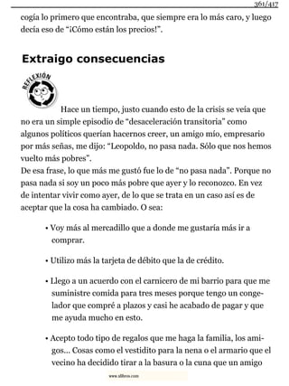 cogía lo primero que encontraba, que siempre era lo más caro, y luego
decía eso de “¡Cómo están los precios!”.
Extraigo consecuencias
Hace un tiempo, justo cuando esto de la crisis se veía que
no era un simple episodio de “desaceleración transitoria” como
algunos políticos querían hacernos creer, un amigo mío, empresario
por más señas, me dijo: “Leopoldo, no pasa nada. Sólo que nos hemos
vuelto más pobres”.
De esa frase, lo que más me gustó fue lo de “no pasa nada”. Porque no
pasa nada si soy un poco más pobre que ayer y lo reconozco. En vez
de intentar vivir como ayer, de lo que se trata en un caso así es de
aceptar que la cosa ha cambiado. O sea:
• Voy más al mercadillo que a donde me gustaría más ir a
comprar.
• Utilizo más la tarjeta de débito que la de crédito.
• Llego a un acuerdo con el carnicero de mi barrio para que me
suministre comida para tres meses porque tengo un conge-
lador que compré a plazos y casi he acabado de pagar y que
me ayuda mucho en esto.
• Acepto todo tipo de regalos que me haga la familia, los ami-
gos... Cosas como el vestidito para la nena o el armario que el
vecino ha decidido tirar a la basura o la cuna que un amigo
361/417
www.xlibros.com
 
