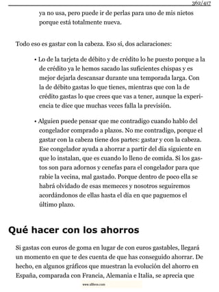 ya no usa, pero puede ir de perlas para uno de mis nietos
porque está totalmente nueva.
Todo eso es gastar con la cabeza. Eso sí, dos aclaraciones:
• Lo de la tarjeta de débito y de crédito lo he puesto porque a la
de crédito ya le hemos sacado las suficientes chispas y es
mejor dejarla descansar durante una temporada larga. Con
la de débito gastas lo que tienes, mientras que con la de
crédito gastas lo que crees que vas a tener, aunque la experi-
encia te dice que muchas veces falla la previsión.
• Alguien puede pensar que me contradigo cuando hablo del
congelador comprado a plazos. No me contradigo, porque el
gastar con la cabeza tiene dos partes: gastar y con la cabeza.
Ese congelador ayuda a ahorrar a partir del día siguiente en
que lo instalan, que es cuando lo lleno de comida. Si los gas-
tos son para adornos y cenefas para el congelador para que
rabie la vecina, mal gastado. Porque dentro de poco ella se
habrá olvidado de esas memeces y nosotros seguiremos
acordándonos de ellas hasta el día en que paguemos el
último plazo.
Qué hacer con los ahorros
Si gastas con euros de goma en lugar de con euros gastables, llegará
un momento en que te des cuenta de que has conseguido ahorrar. De
hecho, en algunos gráficos que muestran la evolución del ahorro en
España, comparada con Francia, Alemania e Italia, se aprecia que
362/417
www.xlibros.com
 