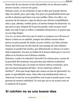 hemos ido de un extremo al otro del péndulo: de no ahorrar nada a
ahorrar mucho. A mí eso me gusta.
Estamos, pues, en un momento en que se dice que la gente ahorra.
Algo nos queda, poco, pero algo. Ese poco vas guardándolo hasta que
un día te planteas qué hacer con esos eurillos. Sales a la calle y ves
anuncios de los bancos y cajas de ahorro que ofrecen rentabilidades
altas y que, además, venden pisos y al mismo tiempo los financian. Lo
que pasa es que, después de lo que ha pasado, estás un poco escal-
dado con todo lo que se refiere a entidades financieras y te parece que
no son trigo limpio.
A la vez, en otros sitios lees que lo mejor es comprar oro o llevarse el
dinero a Suiza en un maletín, aunque este último recurso ahora
parece un poco pasado de moda, un poco rústico. Las Islas Caimán
tienen más tirón que los del reloj de cuco porque de estos últimos
tampoco te puedes fiar mucho, que últimamente se chivan a la autor-
idad competente. Eso por no hablar de la buena multa que te cae si te
pillan en la frontera con el dichoso maletín.
Entonces, ¿cuál es la solución? ¿Invertir? Es curioso pero, a pesar de
la gravedad del momento, hay personas que todavía se plantean
invertir. Personas que a lo mejor no tienen cultura económica, pero
que me hacen preguntas del tipo: “¿Cree usted que subirá el
Euríbor?”. ¡Para que luego digan que somos un país de ignorantes! La
gente va aprendiendo cosas, entre ellas una fundamental como es
relacionar lo que lee en los periódicos con lo que le puede pasar a una
persona de manera individual. Yo creo que eso es un avance serio en
la madurez de la gente.
El colchón no es una buena idea
363/417
www.xlibros.com
 