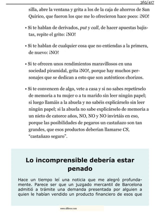 silla, abre la ventana y grita a los de la caja de ahorros de San
Quirico, que fueron los que me lo ofrecieron hace poco: ¡NO!
• Si te hablan de derivados, put y call, de hacer apuestas bajis-
tas, repite el grito: ¡NO!
• Si te hablan de cualquier cosa que no entiendas a la primera,
de nuevo: ¡NO!
• Si te ofrecen unos rendimientos maravillosos en una
sociedad piramidal, grita ¡NO!, porque hay muchos per-
sonajes que se dedican a esto que son auténticos chorizos.
• Si te convencen de algo, vete a casa y si no sabes repetírselo
de memoria a tu mujer o a tu marido sin leer ningún papel;
si luego llamáis a la abuela y no sabéis explicárselo sin leer
ningún papel; si la abuela no sabe explicárselo de memoria a
un nieto de catorce años, NO, NO y NO invirtáis en eso,
porque las posibilidades de pegaros un castañazo son tan
grandes, que esos productos deberían llamarse CS,
“castañazo seguro”.
Lo incomprensible debería estar
penado
Hace un tiempo leí una noticia que me alegró profunda-
mente. Parece ser que un juzgado mercantil de Barcelona
admitió a trámite una demanda presentada por alguien a
quien le habían vendido un producto financiero de esos que
365/417
www.xlibros.com
 