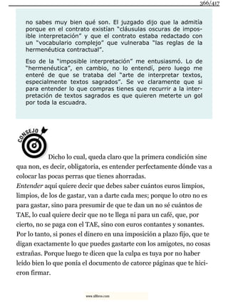 no sabes muy bien qué son. El juzgado dijo que la admitía
porque en el contrato existían “cláusulas oscuras de impos-
ible interpretación” y que el contrato estaba redactado con
un “vocabulario complejo” que vulneraba “las reglas de la
hermenéutica contractual”.
Eso de la “imposible interpretación” me entusiasmó. Lo de
“hermenéutica”, en cambio, no lo entendí, pero luego me
enteré de que se trataba del “arte de interpretar textos,
especialmente textos sagrados”. Se ve claramente que si
para entender lo que compras tienes que recurrir a la inter-
pretación de textos sagrados es que quieren meterte un gol
por toda la escuadra.
Dicho lo cual, queda claro que la primera condición sine
qua non, es decir, obligatoria, es entender perfectamente dónde vas a
colocar las pocas perras que tienes ahorradas.
Entender aquí quiere decir que debes saber cuántos euros limpios,
limpios, de los de gastar, van a darte cada mes; porque lo otro no es
para gastar, sino para presumir de que te dan un no sé cuántos de
TAE, lo cual quiere decir que no te llega ni para un café, que, por
cierto, no se paga con el TAE, sino con euros contantes y sonantes.
Por lo tanto, si pones el dinero en una imposición a plazo fijo, que te
digan exactamente lo que puedes gastarte con los amigotes, no cosas
extrañas. Porque luego te dicen que la culpa es tuya por no haber
leído bien lo que ponía el documento de catorce páginas que te hici-
eron firmar.
366/417
www.xlibros.com
 