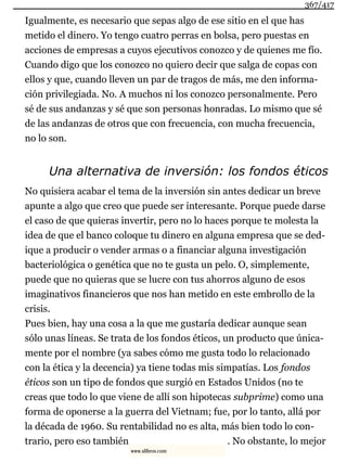 Igualmente, es necesario que sepas algo de ese sitio en el que has
metido el dinero. Yo tengo cuatro perras en bolsa, pero puestas en
acciones de empresas a cuyos ejecutivos conozco y de quienes me fío.
Cuando digo que los conozco no quiero decir que salga de copas con
ellos y que, cuando lleven un par de tragos de más, me den informa-
ción privilegiada. No. A muchos ni los conozco personalmente. Pero
sé de sus andanzas y sé que son personas honradas. Lo mismo que sé
de las andanzas de otros que con frecuencia, con mucha frecuencia,
no lo son.
Una alternativa de inversión: los fondos éticos
No quisiera acabar el tema de la inversión sin antes dedicar un breve
apunte a algo que creo que puede ser interesante. Porque puede darse
el caso de que quieras invertir, pero no lo haces porque te molesta la
idea de que el banco coloque tu dinero en alguna empresa que se ded-
ique a producir o vender armas o a financiar alguna investigación
bacteriológica o genética que no te gusta un pelo. O, simplemente,
puede que no quieras que se lucre con tus ahorros alguno de esos
imaginativos financieros que nos han metido en este embrollo de la
crisis.
Pues bien, hay una cosa a la que me gustaría dedicar aunque sean
sólo unas líneas. Se trata de los fondos éticos, un producto que única-
mente por el nombre (ya sabes cómo me gusta todo lo relacionado
con la ética y la decencia) ya tiene todas mis simpatías. Los fondos
éticos son un tipo de fondos que surgió en Estados Unidos (no te
creas que todo lo que viene de allí son hipotecas subprime) como una
forma de oponerse a la guerra del Vietnam; fue, por lo tanto, allá por
la década de 1960. Su rentabilidad no es alta, más bien todo lo con-
trario, pero eso también . No obstante, lo mejor
367/417
www.xlibros.com
 
