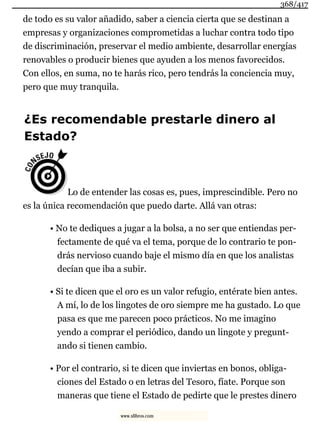 de todo es su valor añadido, saber a ciencia cierta que se destinan a
empresas y organizaciones comprometidas a luchar contra todo tipo
de discriminación, preservar el medio ambiente, desarrollar energías
renovables o producir bienes que ayuden a los menos favorecidos.
Con ellos, en suma, no te harás rico, pero tendrás la conciencia muy,
pero que muy tranquila.
¿Es recomendable prestarle dinero al
Estado?
Lo de entender las cosas es, pues, imprescindible. Pero no
es la única recomendación que puedo darte. Allá van otras:
• No te dediques a jugar a la bolsa, a no ser que entiendas per-
fectamente de qué va el tema, porque de lo contrario te pon-
drás nervioso cuando baje el mismo día en que los analistas
decían que iba a subir.
• Si te dicen que el oro es un valor refugio, entérate bien antes.
A mí, lo de los lingotes de oro siempre me ha gustado. Lo que
pasa es que me parecen poco prácticos. No me imagino
yendo a comprar el periódico, dando un lingote y pregunt-
ando si tienen cambio.
• Por el contrario, si te dicen que inviertas en bonos, obliga-
ciones del Estado o en letras del Tesoro, fíate. Porque son
maneras que tiene el Estado de pedirte que le prestes dinero
368/417
www.xlibros.com
 