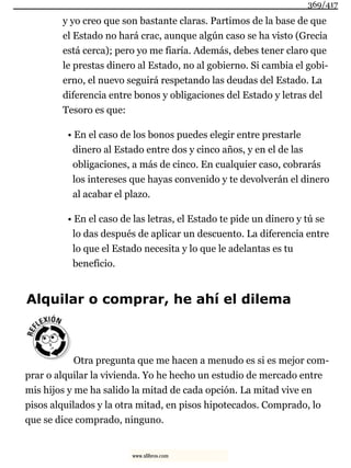 y yo creo que son bastante claras. Partimos de la base de que
el Estado no hará crac, aunque algún caso se ha visto (Grecia
está cerca); pero yo me fiaría. Además, debes tener claro que
le prestas dinero al Estado, no al gobierno. Si cambia el gobi-
erno, el nuevo seguirá respetando las deudas del Estado. La
diferencia entre bonos y obligaciones del Estado y letras del
Tesoro es que:
• En el caso de los bonos puedes elegir entre prestarle
dinero al Estado entre dos y cinco años, y en el de las
obligaciones, a más de cinco. En cualquier caso, cobrarás
los intereses que hayas convenido y te devolverán el dinero
al acabar el plazo.
• En el caso de las letras, el Estado te pide un dinero y tú se
lo das después de aplicar un descuento. La diferencia entre
lo que el Estado necesita y lo que le adelantas es tu
beneficio.
Alquilar o comprar, he ahí el dilema
Otra pregunta que me hacen a menudo es si es mejor com-
prar o alquilar la vivienda. Yo he hecho un estudio de mercado entre
mis hijos y me ha salido la mitad de cada opción. La mitad vive en
pisos alquilados y la otra mitad, en pisos hipotecados. Comprado, lo
que se dice comprado, ninguno.
369/417
www.xlibros.com
 