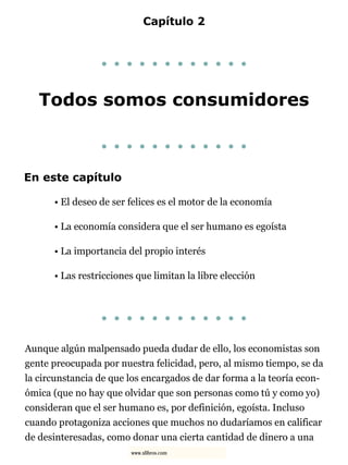 Capítulo 2
. . . . . . . . . . . .
Todos somos consumidores
. . . . . . . . . . . .
En este capítulo
• El deseo de ser felices es el motor de la economía
• La economía considera que el ser humano es egoísta
• La importancia del propio interés
• Las restricciones que limitan la libre elección
. . . . . . . . . . . .
Aunque algún malpensado pueda dudar de ello, los economistas son
gente preocupada por nuestra felicidad, pero, al mismo tiempo, se da
la circunstancia de que los encargados de dar forma a la teoría econ-
ómica (que no hay que olvidar que son personas como tú y como yo)
consideran que el ser humano es, por definición, egoísta. Incluso
cuando protagoniza acciones que muchos no dudaríamos en calificar
de desinteresadas, como donar una cierta cantidad de dinero a una
www.xlibros.com
 