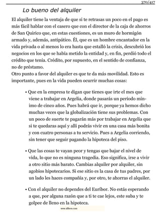 Lo bueno del alquiler
El alquiler tiene la ventaja de que si te retrasas un poco en el pago es
más fácil hablar con el casero que con el director de la caja de ahorros
de San Quirico que, en estas cuestiones, es un muro de hormigón
armado y, además, antipático. Él, que es un hombre encantador en la
vida privada o al menos lo era hasta que estalló la crisis, descubrió los
negocios en los que se había metido la entidad y, en fin, perdió todo el
crédito que tenía. Crédito, por supuesto, en el sentido de confianza,
no de préstamo.
Otro punto a favor del alquiler es que te da más movilidad. Esto es
importante, pues en la vida pueden ocurrir muchas cosas:
• Que en la empresa te digan que tienes que irte el mes que
viene a trabajar en Argelia, donde pasarás un período mín-
imo de cinco años. Pues habrá que ir, porque ya hemos dicho
muchas veces que la globalización tiene sus problemas. Con
un poco de suerte te pagarán más por trabajar en Argelia que
si te quedaras aquí y allí podrás vivir en una casa más bonita
y con cuatro personas a tu servicio. Pues a Argelia corriendo,
sin tener que seguir pagando la hipoteca del piso.
• Que las cosas te vayan peor y tengas que bajar el nivel de
vida, lo que no es ninguna tragedia. Eso significa, irse a vivir
a otro sitio más barato. Cambias alquiler por alquiler, sin
agobios hipotecarios. Si ese sitio es la casa de tus padres, por
un lado les haces compañía y, por otro, te ahorras el alquiler.
• Con el alquiler no dependes del Euríbor. No estás esperando
a que, por alguna razón que a ti te cae lejos, este suba y te
golpee de lleno en la hipoteca.
370/417
www.xlibros.com
 
