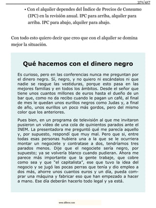 • Con el alquiler dependes del Índice de Precios de Consumo
(IPC) en la revisión anual. IPC para arriba, alquiler para
arriba. IPC para abajo, alquiler para abajo.
Con todo esto quiero decir que creo que con el alquiler se domina
mejor la situación.
Qué hacemos con el dinero negro
Es curioso, pero en las conferencias nunca me preguntan por
el dinero negro. Sí, negro, y no quiero ni escándalos ni que
nadie se rasgue las vestiduras, porque esto pasa en las
mejores familias y en todos los ámbitos. Desde el señor que
tiene unos cuantos millones de euros hasta el dueño de un
bar que, como no da recibo cuando le pagan un café, al final
de mes le quedan unos eurillos negros como Judas y, a final
de año, unos eurillos un poco más gordos, pero del mismo
color que los anteriores.
Pues bien, en un programa de televisión al que me invitaron
pusieron un vídeo de una cola de quinientos parados ante el
INEM. La presentadora me preguntó qué me parecía aquello
y, por supuesto, respondí que muy mal. Pero que si, entre
todas esas personas hubiera una a la que se le ocurriera
montar un negociete y contratase a dos, tendríamos tres
parados menos. Dije que el negociete sería negro, por
supuesto; ya se volvería blanco cuando pudieran. Ahora me
parece más importante que la gente trabaje, que cobre
como sea y que “el capitalista”, ese que tuvo la idea del
negocio y se jugó las pocas perras que tenía y dio empleo a
dos más, ahorre unos cuantos euros y un día, pueda com-
prar una máquina y fabricar eso que han empezado a hacer
a mano. Ese día deberán hacerlo todo legal y ya está.
371/417
www.xlibros.com
 