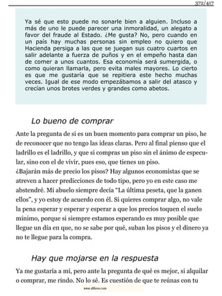 Ya sé que esto puede no sonarle bien a alguien. Incluso a
más de uno le puede parecer una inmoralidad, un alegato a
favor del fraude al Estado. ¿Me gusta? No, pero cuando en
un país hay muchas personas sin empleo no quiero que
Hacienda persiga a las que se juegan sus cuatro cuartos en
salir adelante a fuerza de puños y en el empeño hasta dan
de comer a unos cuantos. Esa economía será sumergida, o
como quieran llamarla, pero evita males mayores. Lo cierto
es que me gustaría que se repitiera este hecho muchas
veces. Igual de ese modo empezábamos a salir del atasco y
crecían unos brotes verdes y grandes como abetos.
Lo bueno de comprar
Ante la pregunta de si es un buen momento para comprar un piso, he
de reconocer que no tengo las ideas claras. Pero al final pienso que el
ladrillo es el ladrillo, y que si compras un piso sin el ánimo de especu-
lar, sino con el de vivir, pues eso, que tienes un piso.
¿Bajarán más de precio los pisos? Hay algunos economistas que se
atreven a hacer predicciones de todo tipo, pero yo en este caso me
abstendré. Mi abuelo siempre decía “La última peseta, que la ganen
ellos”, y yo estoy de acuerdo con él. Si quieres comprar algo, no vale
la pena esperar y esperar y esperar a que los precios toquen el suelo
mínimo, porque si siempre estamos esperando es muy posible que
llegue un día en que, no se sabe por qué, suban los pisos y el dinero ya
no te llegue para la compra.
Hay que mojarse en la respuesta
Ya me gustaría a mí, pero ante la pregunta de qué es mejor, si alquilar
o comprar, me rindo. No lo sé. Es cuestión de que te reúnas con tu
372/417
www.xlibros.com
 