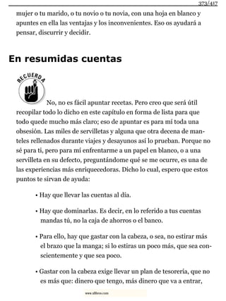 mujer o tu marido, o tu novio o tu novia, con una hoja en blanco y
apuntes en ella las ventajas y los inconvenientes. Eso os ayudará a
pensar, discurrir y decidir.
En resumidas cuentas
No, no es fácil apuntar recetas. Pero creo que será útil
recopilar todo lo dicho en este capítulo en forma de lista para que
todo quede mucho más claro; eso de apuntar es para mí toda una
obsesión. Las miles de servilletas y alguna que otra decena de man-
teles rellenados durante viajes y desayunos así lo prueban. Porque no
sé para ti, pero para mí enfrentarme a un papel en blanco, o a una
servilleta en su defecto, preguntándome qué se me ocurre, es una de
las experiencias más enriquecedoras. Dicho lo cual, espero que estos
puntos te sirvan de ayuda:
• Hay que llevar las cuentas al día.
• Hay que dominarlas. Es decir, en lo referido a tus cuentas
mandas tú, no la caja de ahorros o el banco.
• Para ello, hay que gastar con la cabeza, o sea, no estirar más
el brazo que la manga; si lo estiras un poco más, que sea con-
scientemente y que sea poco.
• Gastar con la cabeza exige llevar un plan de tesorería, que no
es más que: dinero que tengo, más dinero que va a entrar,
373/417
www.xlibros.com
 
