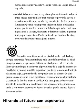 menos dinero que va a salir y lo que resulte es lo que hay. No
hay más.
• Así vivirás bien –a tu nivel– y si ese plan de tesorería lo haces
a tres meses porque más o menos puedes prever lo que va a
ocurrir en ese tiempo, sabrás hoy que dentro de dos meses te
faltarán 275 euros y siempre es mejor empezar a buscarlos
ahora, que tienes dos meses por delante, que salir corriendo
angustiado la víspera, dispuesto a darle un sablazo al primer
amigo que encuentres. Por lo tanto, debes dominar la situa-
ción y no dejar que suceda justo al revés.
Me refiero continuamente al nivel de cada cual. Lo hago
porque me parece fundamental que cada uno defina cuál es su nivel,
porque, a veces, las personas definen su nivel por el del vecino, sin
darse cuenta de que el vecino es el presidente de la caja de ahorros de
San Quirico y no un humilde impositor, que tiene la nómina domicili-
ada en esa caja. A pesar de ello uno puede caer en el error de com-
prarse un coche como el del presidente, veranear donde el presidente
y… acabar de deudas hasta el cuello. Cada uno, pues, debe ser con-
sciente de lo que tiene y puede tener, sin aparentar más, porque eso,
tarde o temprano, se paga; en épocas de crisis puede incluso llegar a
ser catastrófico.
Mirando al futuro con esperanza
374/417
www.xlibros.com
 