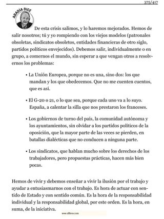 De esta crisis salimos, y lo haremos mejorados. Hemos de
salir nosotros; tú y yo rompiendo con los viejos modelos (patronales
obsoletas, sindicatos obsoletos, entidades financieras de otro siglo,
partidos políticos envejecidos). Debemos salir, individualmente o en
grupo, a comernos el mundo, sin esperar a que vengan otros a resolv-
ernos los problemas:
• La Unión Europea, porque no es una, sino dos: los que
mandan y los que obedecemos. Que no me cuenten cuentos,
que es así.
• El G-20 o 21, o lo que sea, porque cada uno va a lo suyo.
España, a calentar la silla que nos prestaron los franceses.
• Los gobiernos de turno del país, la comunidad autónoma y
los ayuntamientos, sin olvidar a los partidos políticos de la
oposición, que la mayor parte de las veces se pierden, en
batallas dialécticas que no conducen a ninguna parte.
• Los sindicatos, que hablan mucho sobre los derechos de los
trabajadores, pero propuestas prácticas, hacen más bien
pocas.
Hemos de vivir y debemos enseñar a vivir la ilusión por el trabajo y
ayudar a entusiasmarnos con el trabajo. Es hora de actuar con sen-
tido de Estado y con sentido común. Es la hora de la responsabilidad
individual y la responsabilidad global, por este orden. Es la hora, en
suma, de la iniciativa.
375/417
www.xlibros.com
 