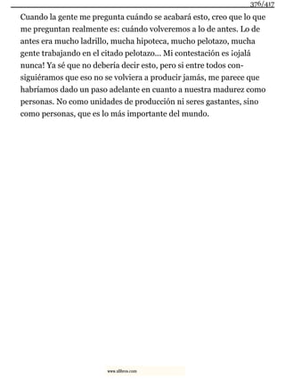 Cuando la gente me pregunta cuándo se acabará esto, creo que lo que
me preguntan realmente es: cuándo volveremos a lo de antes. Lo de
antes era mucho ladrillo, mucha hipoteca, mucho pelotazo, mucha
gente trabajando en el citado pelotazo... Mi contestación es ¡ojalá
nunca! Ya sé que no debería decir esto, pero si entre todos con-
siguiéramos que eso no se volviera a producir jamás, me parece que
habríamos dado un paso adelante en cuanto a nuestra madurez como
personas. No como unidades de producción ni seres gastantes, sino
como personas, que es lo más importante del mundo.
376/417
www.xlibros.com
 