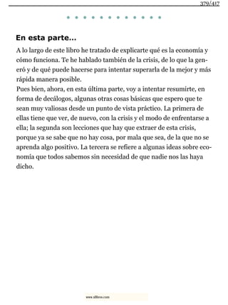 . . . . . . . . . . . .
En esta parte…
A lo largo de este libro he tratado de explicarte qué es la economía y
cómo funciona. Te he hablado también de la crisis, de lo que la gen-
eró y de qué puede hacerse para intentar superarla de la mejor y más
rápida manera posible.
Pues bien, ahora, en esta última parte, voy a intentar resumirte, en
forma de decálogos, algunas otras cosas básicas que espero que te
sean muy valiosas desde un punto de vista práctico. La primera de
ellas tiene que ver, de nuevo, con la crisis y el modo de enfrentarse a
ella; la segunda son lecciones que hay que extraer de esta crisis,
porque ya se sabe que no hay cosa, por mala que sea, de la que no se
aprenda algo positivo. La tercera se refiere a algunas ideas sobre eco-
nomía que todos sabemos sin necesidad de que nadie nos las haya
dicho.
379/417
www.xlibros.com
 