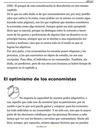 ONG. El porqué de esta consideración lo descubrirás en este mismo
capítulo.
De lo que no cabe duda es de que razonamientos así, por muy justific-
ados que estén (y lo están, como podrás ver tú mismo en cuanto sigas
leyendo estas páginas), son los que explican que muchos consideren
la economía como algo inmoral. Aunque quizá sea más apropiado
decir que es amoral, porque no distingue entre lo correcto o incor-
recto de los gustos y preferencias de alguien (dar un donativo es en
principio bueno, siempre que no se destine a una organización ter-
rorista o mafiosa), sino que se centra más en el modo en que se
logran los objetivos.
Por otra parte, a los economistas les encanta poner etiquetas y las
personas, a las que convierten en objeto de estudio, no son una
excepción. Para ellos, el individuo es un consumidor. También, sin
duda, un productor, pero de esa otra cara humana ya habrá tiempo de
ocuparse en el capítulo 3.
El optimismo de los economistas
No importa la capacidad de nuestro poder adquisitivo, o
sea, aquello que cada uno de nosotros (por su patrimonio, por su
sueldo o por lo que sea) puede gastar y comprar: para los economis-
tas todo individuo es un consumidor. Y no sólo eso, sino que la mayor
parte de las elecciones cotidianas que las personas llevamos a cabo
tienen que ver con los bienes y servicios que consumimos. Hasta ahí
bien, aunque, por supuesto, existen algunos factores que no pueden
38/417
www.xlibros.com
 
