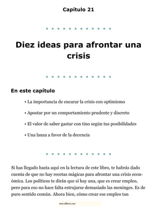 Capítulo 21
. . . . . . . . . . . .
Diez ideas para afrontar una
crisis
. . . . . . . . . . . .
En este capítulo
• La importancia de encarar la crisis con optimismo
• Apostar por un comportamiento prudente y discreto
• El valor de saber gastar con tino según tus posibilidades
• Una lanza a favor de la decencia
. . . . . . . . . . . .
Si has llegado hasta aquí en la lectura de este libro, te habrás dado
cuenta de que no hay recetas mágicas para afrontar una crisis econ-
ómica. Los políticos te dirán que sí hay una, que es crear empleo,
pero para eso no hace falta estrujarse demasiado las meninges. Es de
puro sentido común. Ahora bien, cómo crear ese empleo tan
www.xlibros.com
 