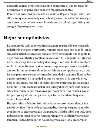 necesario es más problemático, como demuestra el que las tasas de
desempleo en España sean cada vez más preocupantes.
Pero si nos ponemos pesimistas no vamos a llegar a ningún lado. Por
ello, y aunque no sean mágicos, sí te doy a continuación diez consejos
que deseo te permitan encarar la crisis con un talante optimista y con
energía. Espero que te sirvan.
Mejor ser optimistas
Lo primero de todo es ser optimistas, aunque para ello sea necesario
redefinir lo que es el optimismo. Aunque reconozco que cuando, en la
situación actual, se saca este tema se corre el riesgo de que la gente te
diga: “Podías callarte y cambiar de canción”. Mi amigo de San Quirico
no es una excepción. Como hay días en que lo veo un tanto alicaído, le
suelto lo del optimismo y siempre me responde que vamos apañados,
que con la que está cayendo es imposible ser y comportarse así, y que
los que piensan y se comportan así en realidad o son unos iluminados
o unos ingenuos. Yo la verdad es que no me veo ni lo uno y lo otro,
pero sí optimista, radical y entusiastamente optimista. Es ese estado
de ánimo lo que me hace luchar con uñas y dientes para salir de una
situación concreta que reconozco que no es para tirar cohetes. No sé
tú, pero yo soy de los que piensan que luchar es diferente que no
asumir la realidad.
Hay que mirar adelante. Sólo así evitaremos esos pensamientos tan
negros del tipo: “Esto no lo arregla nadie, y hay que esperar a que lo
económico se enderece algún día porque sí. Nadie sabrá por qué, pero
todos se apuntarán el tanto. Unos dirán que ya lo sabían y otros que
también. Todos dirán que se ha salido gracias a ellos y acabaremos
381/417
www.xlibros.com
 