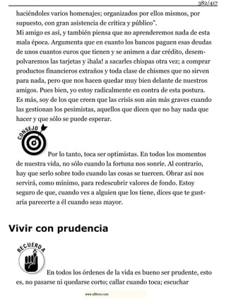 haciéndoles varios homenajes; organizados por ellos mismos, por
supuesto, con gran asistencia de crítica y público”.
Mi amigo es así, y también piensa que no aprenderemos nada de esta
mala época. Argumenta que en cuanto los bancos paguen esas deudas
de unos cuantos euros que tienen y se animen a dar crédito, desem-
polvaremos las tarjetas y ¡hala! a sacarles chispas otra vez; a comprar
productos financieros extraños y toda clase de chismes que no sirven
para nada, pero que nos hacen quedar muy bien delante de nuestros
amigos. Pues bien, yo estoy radicalmente en contra de esta postura.
Es más, soy de los que creen que las crisis son aún más graves cuando
las gestionan los pesimistas, aquellos que dicen que no hay nada que
hacer y que sólo se puede esperar.
Por lo tanto, toca ser optimistas. En todos los momentos
de nuestra vida, no sólo cuando la fortuna nos sonríe. Al contrario,
hay que serlo sobre todo cuando las cosas se tuercen. Obrar así nos
servirá, como mínimo, para redescubrir valores de fondo. Estoy
seguro de que, cuando ves a alguien que los tiene, dices que te gust-
aría parecerte a él cuando seas mayor.
Vivir con prudencia
En todos los órdenes de la vida es bueno ser prudente, esto
es, no pasarse ni quedarse corto; callar cuando toca; escuchar
382/417
www.xlibros.com
 