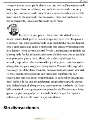 siempre; tomar notas; pedir alguna que otra aclaración y enterarse de
lo que pasa. En otras palabras, ser prudente es el arte de conocer y
medir las consecuencias de las acciones y, una vez evaluadas, decidir
hacerlas o no atemperando muchas cosas. Obrar con prudencia es,
por consiguiente, todo lo contrario de hacer ruido.
Lo cierto es que, por su discreción, esta virtud no es ni
mucho menos fácil, pero es básica porque nos hace tener los pies en
el suelo. O sea, todo lo contrario de lo que han hecho muchos financi-
eros y banqueros, que en los orígenes de esta crisis se volvieron locos
o se dejaron llevar por una actitud frívola y absurda que se tradujo en
la compra de fondos ruinosos y paquetes de hipotecas que en realidad
eran porquería pura y dura. Ahora, visto el estropicio que han
armado, la prudencia ha vuelto a ellos y todos piden contritos ayudas
a los gobiernos para arreglar el desaguisado. Pero no vale: la pruden-
cia es algo que debe darse siempre, no sólo cuando las cosas van mal.
Es más, si obráramos siempre con prudencia seguramente con-
seguiríamos que esas cosas no fueran mal, lo que se dice mal, nunca.
En el ámbito de los que nos gobiernan, esa prudencia puede expres-
arse diciendo que el año que viene creceremos un modesto 1 %. Tam-
bién calculando unos presupuestos generales del Estado contenidos,
que no empiecen a gastar partiendo de la idea de que los ingresos
subirán, por la sencilla razón de que no subirán.
Sin distracciones
383/417
www.xlibros.com
 