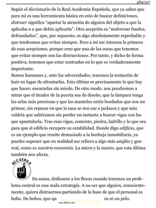 Según el diccionario de la Real Academia Española, que ya sabes que
para mí es una herramienta básica en esto de buscar definiciones,
distraer significa “apartar la atención de alguien del objeto a que la
aplicaba o a que debía aplicarla”. Otra acepción es “malversar fondos,
defraudarlos”, que, por supuesto, es algo absolutamente reprobable y
que tendremos que evitar siempre. Pero a mí me interesa la primera
de esas acepciones, porque creo que una de las cosas que tenemos
que evitar siempre son las distracciones. Por tanto, y dicho de forma
positiva, tenemos que estar centrados en lo que es verdaderamente
importante.
Somos humanos y, ante las adversidades, tenemos la tentación de
huir en lugar de afrontarlas. Esto último es precisamente lo que hay
que hacer, encararlas sin miedo. De otro modo, nos pondremos a
mirar que el tirador de la puerta sea de diseño, que la lámpara tenga
las orlas más preciosas y que los manteles estén bordados que son un
primor, sin reparar en que la casa se nos cae a pedazos y que más
valdría que saliéramos sin perder un instante a buscar vigas con las
que apuntalarla. Tras esas vigas, cemento, piedra, ladrillo y lo que sea
para que el edificio recupere su estabilidad. Donde digo edificio, que
es un ejemplo que remite demasiado a la burbuja inmobiliaria, ya
puedes suponer que en realidad me refiero a algo más amplio y gen-
eral, como es nuestra economía. La micro y la macro, que esta última
también nos afecta.
En suma, dedicarse a los flecos cuando tenemos un prob-
lema central es una mala estrategia. A no ser que alguien, consciente-
mente, quiera distraernos partiendo de la base de que el personal es
bobo. De bobos, que qu os ni un pelo.
384/417
www.xlibros.com
 