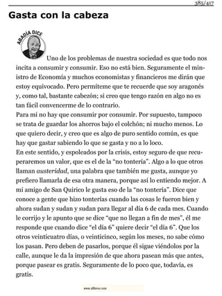 Gasta con la cabeza
Uno de los problemas de nuestra sociedad es que todo nos
incita a consumir y consumir. Eso no está bien. Seguramente el min-
istro de Economía y muchos economistas y financieros me dirán que
estoy equivocado. Pero permíteme que te recuerde que soy aragonés
y, como tal, bastante cabezón; si creo que tengo razón en algo no es
tan fácil convencerme de lo contrario.
Para mí no hay que consumir por consumir. Por supuesto, tampoco
se trata de guardar los ahorros bajo el colchón; ni mucho menos. Lo
que quiero decir, y creo que es algo de puro sentido común, es que
hay que gastar sabiendo lo que se gasta y no a lo loco.
En este sentido, y espoleados por la crisis, estoy seguro de que recu-
peraremos un valor, que es el de la “no tontería”. Algo a lo que otros
llaman austeridad, una palabra que también me gusta, aunque yo
prefiero llamarla de esa otra manera, porque así lo entiendo mejor. A
mi amigo de San Quirico le gusta eso de la “no tontería”. Dice que
conoce a gente que hizo tonterías cuando las cosas le fueron bien y
ahora sudan y sudan y sudan para llegar al día 6 de cada mes. Cuando
le corrijo y le apunto que se dice “que no llegan a fin de mes”, él me
responde que cuando dice “el día 6” quiere decir “el día 6”. Que los
otros veinticuatro días, o veinticinco, según los meses, no sabe cómo
los pasan. Pero deben de pasarlos, porque él sigue viéndolos por la
calle, aunque le da la impresión de que ahora pasean más que antes,
porque pasear es gratis. Seguramente de lo poco que, todavía, es
gratis.
385/417
www.xlibros.com
 