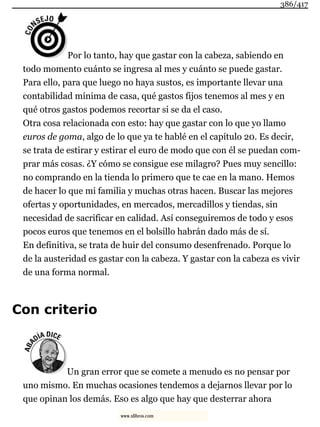 Por lo tanto, hay que gastar con la cabeza, sabiendo en
todo momento cuánto se ingresa al mes y cuánto se puede gastar.
Para ello, para que luego no haya sustos, es importante llevar una
contabilidad mínima de casa, qué gastos fijos tenemos al mes y en
qué otros gastos podemos recortar si se da el caso.
Otra cosa relacionada con esto: hay que gastar con lo que yo llamo
euros de goma, algo de lo que ya te hablé en el capítulo 20. Es decir,
se trata de estirar y estirar el euro de modo que con él se puedan com-
prar más cosas. ¿Y cómo se consigue ese milagro? Pues muy sencillo:
no comprando en la tienda lo primero que te cae en la mano. Hemos
de hacer lo que mi familia y muchas otras hacen. Buscar las mejores
ofertas y oportunidades, en mercados, mercadillos y tiendas, sin
necesidad de sacrificar en calidad. Así conseguiremos de todo y esos
pocos euros que tenemos en el bolsillo habrán dado más de sí.
En definitiva, se trata de huir del consumo desenfrenado. Porque lo
de la austeridad es gastar con la cabeza. Y gastar con la cabeza es vivir
de una forma normal.
Con criterio
Un gran error que se comete a menudo es no pensar por
uno mismo. En muchas ocasiones tendemos a dejarnos llevar por lo
que opinan los demás. Eso es algo que hay que desterrar ahora
386/417
www.xlibros.com
 