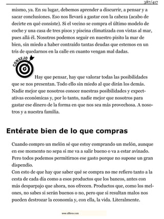 mismo, ya. En su lugar, debemos aprender a discurrir, a pensar y a
sacar conclusiones. Eso nos llevará a gastar con la cabeza (acabo de
decirte en qué consiste). Si el vecino se compra el último modelo de
coche y una casa de tres pisos y piscina climatizada con vistas al mar,
pues allá él. Nosotros podemos seguir en nuestro pisito la mar de
bien, sin miedo a haber contraído tantas deudas que estemos en un
tris de quedarnos en la calle en cuanto vengan mal dadas.
Hay que pensar, hay que valorar todas las posibilidades
que se nos presentan. Todo ello sin miedo al que dirán los demás.
Nadie mejor que nosotros conoce nuestras posibilidades y expect-
ativas económicas y, por lo tanto, nadie mejor que nosotros para
gastar ese dinero de la forma en que nos sea más provechosa. A noso-
tros y a nuestra familia.
Entérate bien de lo que compras
Cuando compro un melón sé que estoy comprando un melón, aunque
en ese momento no sepa si me va a salir bueno o va a estar avinado.
Pero todos podemos permitirnos ese gasto porque no supone un gran
dispendio.
Con esto de que hay que saber qué se compra no me refiero tanto a la
cesta de cada día como a esos productos que los bancos, antes con
más desparpajo que ahora, nos ofrecen. Productos que, como los mel-
ones, no sabes si serán buenos o no, pero que si resultan malos nos
pueden destrozar la economía y, con ella, la vida. Literalmente.
387/417
www.xlibros.com
 