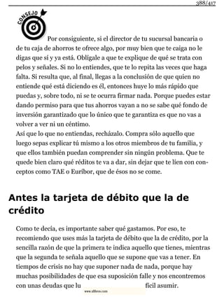 Por consiguiente, si el director de tu sucursal bancaria o
de tu caja de ahorros te ofrece algo, por muy bien que te caiga no le
digas que sí y ya está. Oblígale a que te explique de qué se trata con
pelos y señales. Si no lo entiendes, que te lo repita las veces que haga
falta. Si resulta que, al final, llegas a la conclusión de que quien no
entiende qué está diciendo es él, entonces huye lo más rápido que
puedas y, sobre todo, ni se te ocurra firmar nada. Porque puedes estar
dando permiso para que tus ahorros vayan a no se sabe qué fondo de
inversión garantizado que lo único que te garantiza es que no vas a
volver a ver ni un céntimo.
Así que lo que no entiendas, recházalo. Compra sólo aquello que
luego sepas explicar tú mismo a los otros miembros de tu familia, y
que ellos también puedan comprender sin ningún problema. Que te
quede bien claro qué réditos te va a dar, sin dejar que te líen con con-
ceptos como TAE o Euríbor, que de ésos no se come.
Antes la tarjeta de débito que la de
crédito
Como te decía, es importante saber qué gastamos. Por eso, te
recomiendo que uses más la tarjeta de débito que la de crédito, por la
sencilla razón de que la primera te indica aquello que tienes, mientras
que la segunda te señala aquello que se supone que vas a tener. En
tiempos de crisis no hay que suponer nada de nada, porque hay
muchas posibilidades de que esa suposición falle y nos encontremos
con unas deudas que lu fícil asumir.
388/417
www.xlibros.com
 