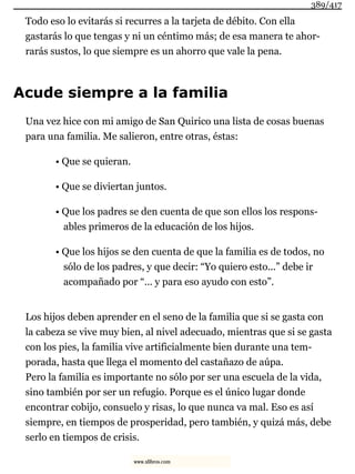 Todo eso lo evitarás si recurres a la tarjeta de débito. Con ella
gastarás lo que tengas y ni un céntimo más; de esa manera te ahor-
rarás sustos, lo que siempre es un ahorro que vale la pena.
Acude siempre a la familia
Una vez hice con mi amigo de San Quirico una lista de cosas buenas
para una familia. Me salieron, entre otras, éstas:
• Que se quieran.
• Que se diviertan juntos.
• Que los padres se den cuenta de que son ellos los respons-
ables primeros de la educación de los hijos.
• Que los hijos se den cuenta de que la familia es de todos, no
sólo de los padres, y que decir: “Yo quiero esto...” debe ir
acompañado por “... y para eso ayudo con esto”.
Los hijos deben aprender en el seno de la familia que si se gasta con
la cabeza se vive muy bien, al nivel adecuado, mientras que si se gasta
con los pies, la familia vive artificialmente bien durante una tem-
porada, hasta que llega el momento del castañazo de aúpa.
Pero la familia es importante no sólo por ser una escuela de la vida,
sino también por ser un refugio. Porque es el único lugar donde
encontrar cobijo, consuelo y risas, lo que nunca va mal. Eso es así
siempre, en tiempos de prosperidad, pero también, y quizá más, debe
serlo en tiempos de crisis.
389/417
www.xlibros.com
 